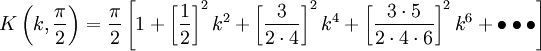 K\left(k,{\frac  {\pi }{2}}\right)={\frac  {\pi }{2}}\left[1+\left[{\frac  {1}{2}}\right]^{2}k^{2}+\left[{\frac  {3}{2\cdot 4}}\right]^{2}k^{4}+\left[{\frac  {3\cdot 5}{2\cdot 4\cdot 6}}\right]^{2}k^{6}+\bullet \bullet \bullet \right]